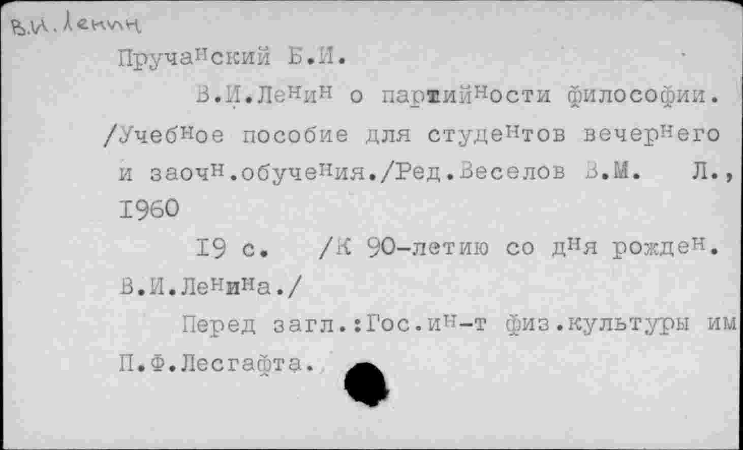 ﻿Ъаа
Декл/хн
Пручанский Б.И.
В.И.ЛеНин о пар®ийности философии. /Учебное пособие для студентов вечернего и заочн.обучения./Ред.Веселов В.М. Л., 1960
19 с. /К 90-летию со дня рожден. В.И.Ленина./
Перед загл.:Гос.ин-т физ.культуры им П.Ф.Лесгафта.